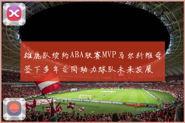 雄鹿队续约ABA联赛MVP马尔科维奇签下多年合同助力球队未来发展