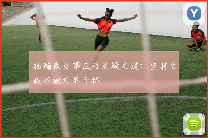 杨瀚森分享应对质疑之道：坚持自我不被外界干扰