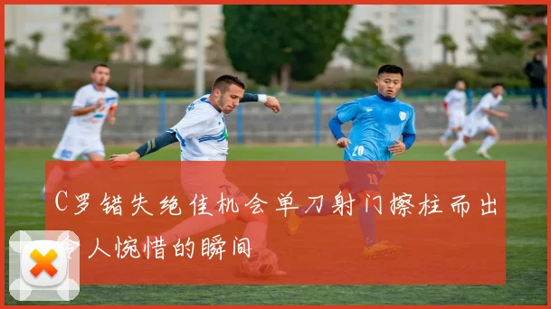 C罗错失绝佳机会单刀射门擦柱而出令人惋惜的瞬间
