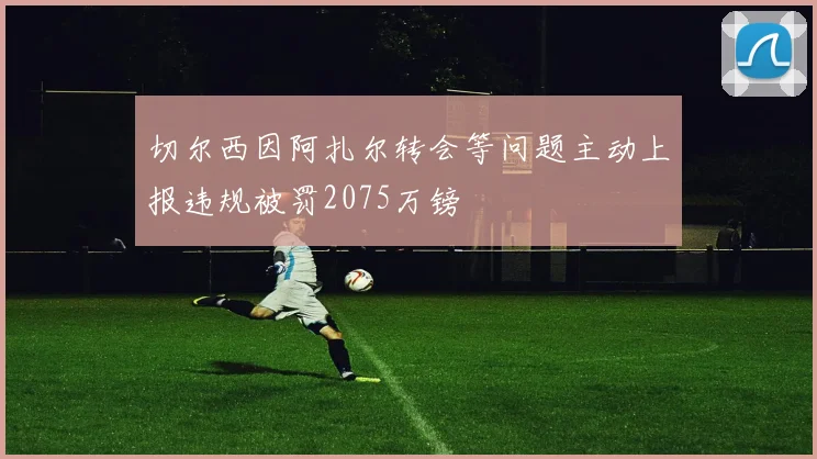 切尔西因阿扎尔转会等问题主动上报违规被罚2075万镑