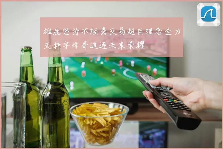 雄鹿坚持不轻易交易超巨理念全力支持字母哥追逐未来荣耀