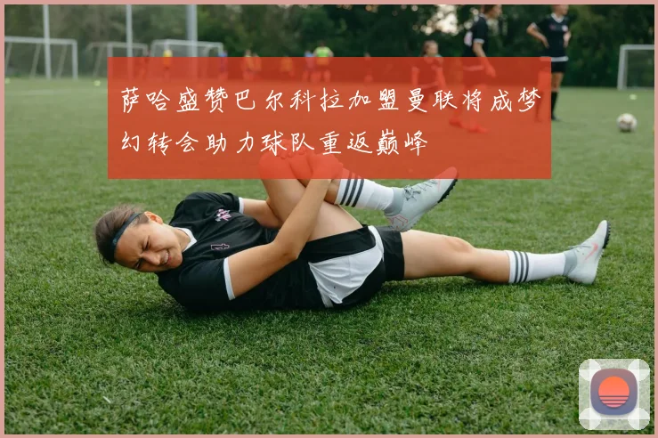 萨哈盛赞巴尔科拉加盟曼联将成梦幻转会助力球队重返巅峰