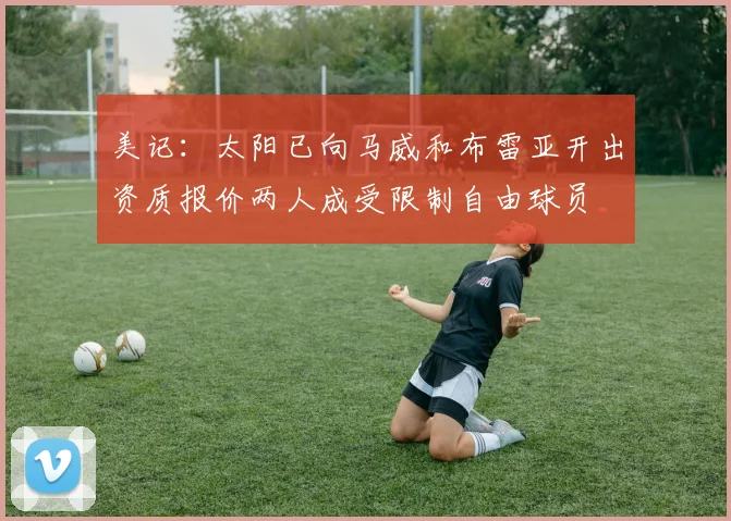 美记：太阳已向马威和布雷亚开出资质报价两人成受限制自由球员