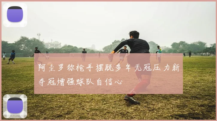 阿圭罗称枪手摆脱多年无冠压力新夺冠增强球队自信心