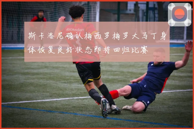 斯卡洛尼确认梅西罗梅罗大马丁身体恢复良好状态即将回归比赛