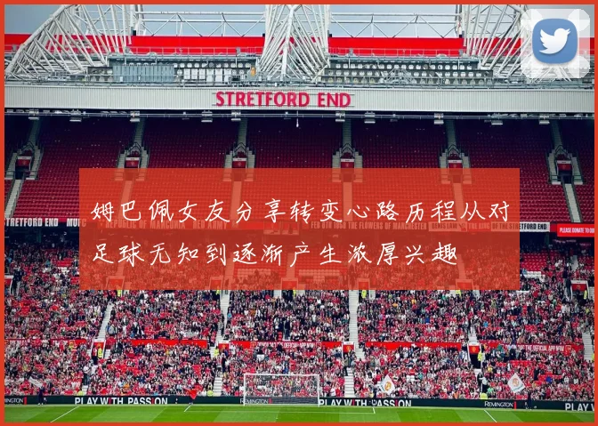 姆巴佩女友分享转变心路历程从对足球无知到逐渐产生浓厚兴趣