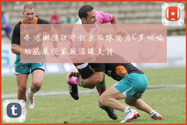 乔治娜携孩子们亲临球场为C罗呐喊助威展现家庭温暖支持