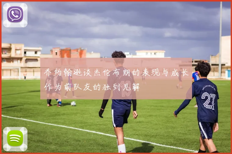 乔约翰逊谈杰伦布朗的表现与成长作为前队友的独到见解