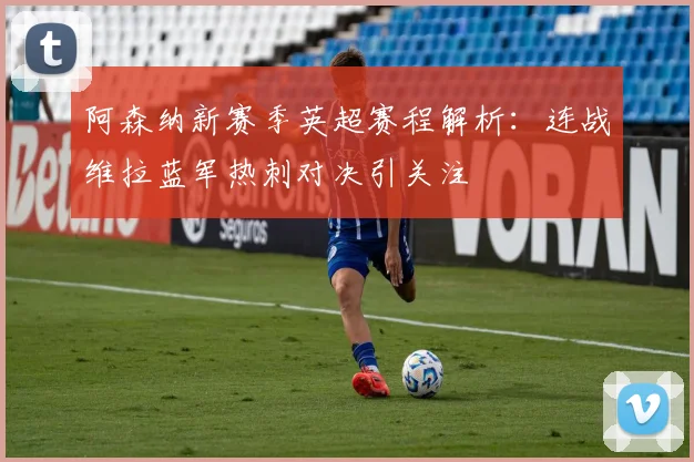 阿森纳新赛季英超赛程解析：连战维拉蓝军热刺对决引关注