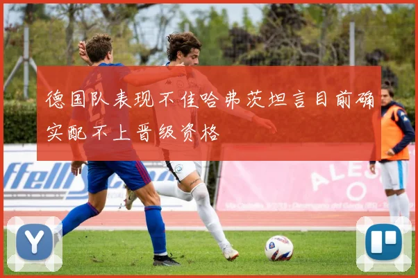 德国队表现不佳哈弗茨坦言目前确实配不上晋级资格
