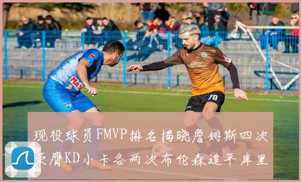 现役球员FMVP排名揭晓詹姆斯四次荣膺KD小卡各两次布伦森追平库里约基奇等人